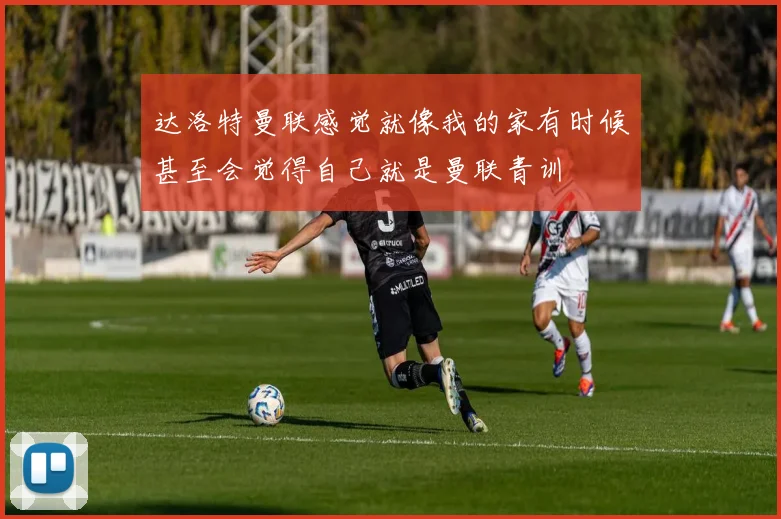 达洛特曼联感觉就像我的家有时候甚至会觉得自己就是曼联青训