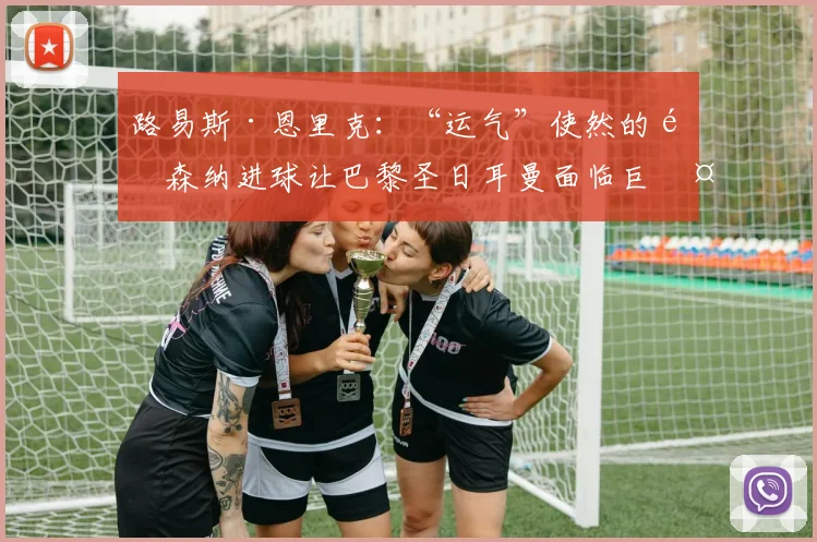 路易斯·恩里克：“运气”使然的阿森纳进球让巴黎圣日耳曼面临巨大挑战
